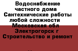 Водоснабжение частного дома  .Сантехнические работы любой сложности  - Московская обл., Электрогорск г. Строительство и ремонт » Услуги   . Московская обл.,Электрогорск г.